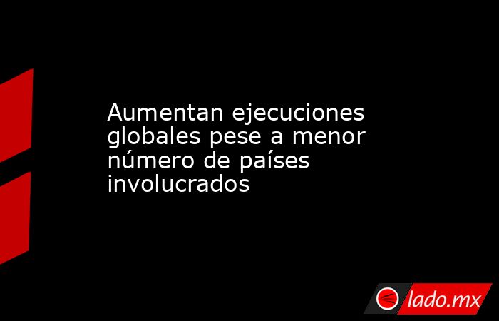 Aumentan ejecuciones globales pese a menor número de países involucrados. Noticias en tiempo real