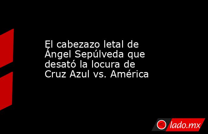 El cabezazo letal de Ángel Sepúlveda que desató la locura de Cruz Azul vs. América. Noticias en tiempo real