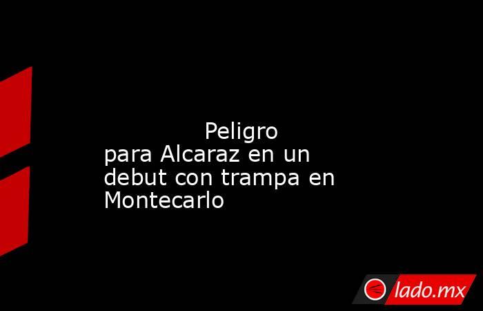                                                                                                                                      Peligro para Alcaraz en un debut con trampa en Montecarlo                                                                 . Noticias en tiempo real
