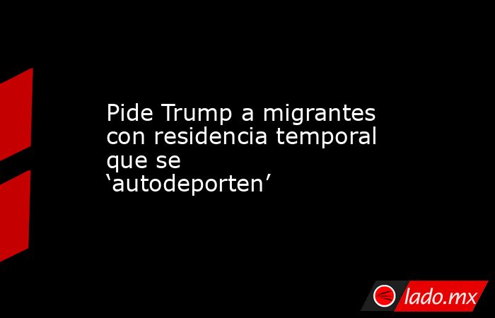 Pide Trump a migrantes con residencia temporal que se ‘autodeporten’. Noticias en tiempo real