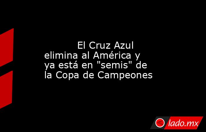                                                                                                           El Cruz Azul elimina al América y ya está en 