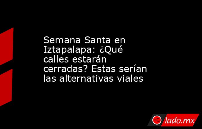 Semana Santa en Iztapalapa: ¿Qué calles estarán cerradas? Estas serían las alternativas viales. Noticias en tiempo real