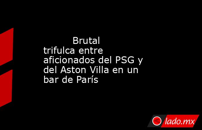                                  Brutal trifulca entre aficionados del PSG y del Aston Villa en un bar de París                             . Noticias en tiempo real