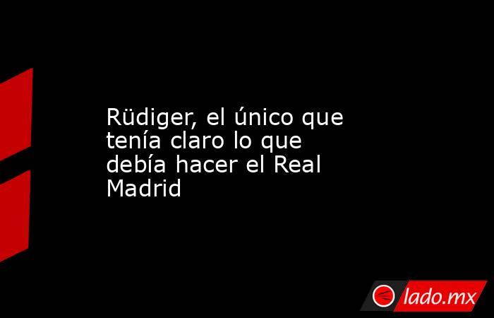                                            Rüdiger, el único que tenía claro lo que debía hacer el Real Madrid                                       . Noticias en tiempo real