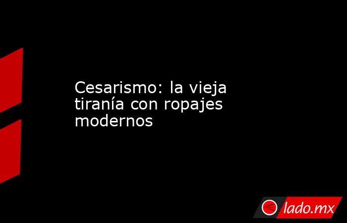 Cesarismo: la vieja tiranía con ropajes modernos. Noticias en tiempo real