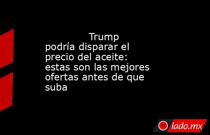                                                              Trump podría disparar el precio del aceite: estas son las mejores ofertas antes de que suba                                                         . Noticias en tiempo real