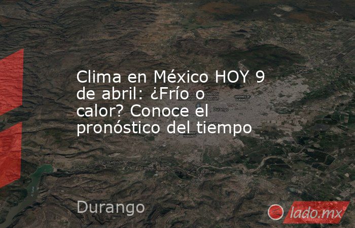 Clima en México HOY 9 de abril: ¿Frío o calor? Conoce el pronóstico del tiempo. Noticias en tiempo real