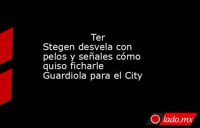                Ter Stegen desvela con pelos y señales cómo quiso ficharle Guardiola para el City           . Noticias en tiempo real