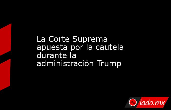 La Corte Suprema apuesta por la cautela durante la administración Trump. Noticias en tiempo real