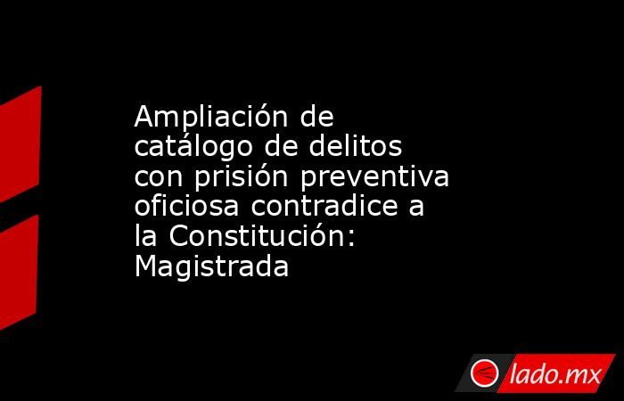 Ampliación de catálogo de delitos con prisión preventiva oficiosa contradice a la Constitución: Magistrada. Noticias en tiempo real
