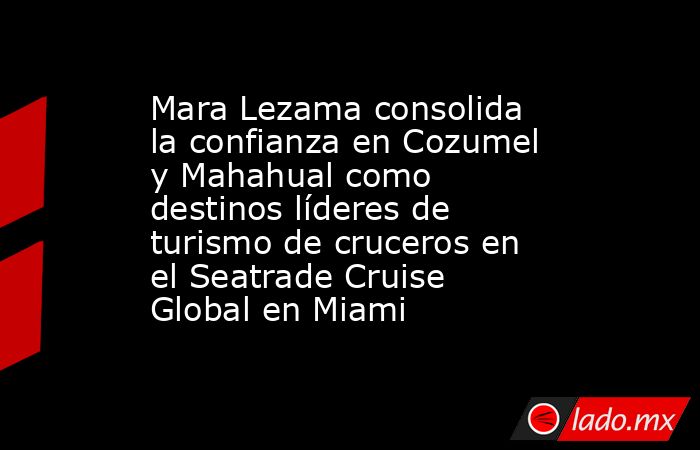 Mara Lezama consolida la confianza en Cozumel y Mahahual como destinos líderes de turismo de cruceros en el Seatrade Cruise Global en Miami. Noticias en tiempo real