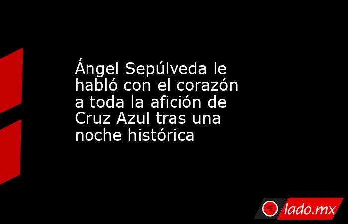 Ángel Sepúlveda le habló con el corazón a toda la afición de Cruz Azul tras una noche histórica. Noticias en tiempo real