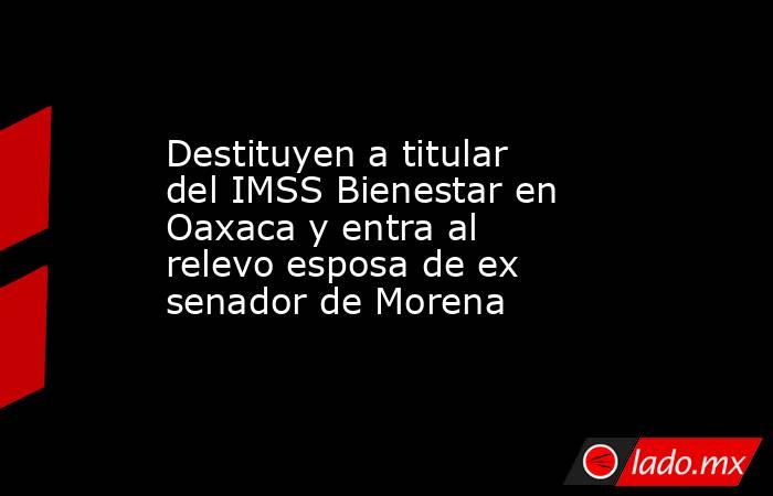 Destituyen a titular del IMSS Bienestar en Oaxaca y entra al relevo esposa de ex senador de Morena. Noticias en tiempo real