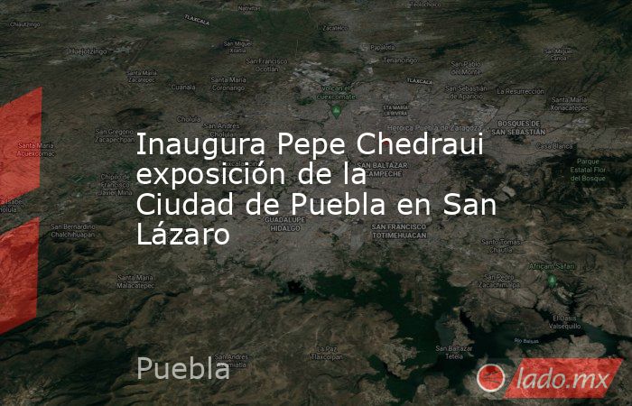 Inaugura Pepe Chedraui exposición de la Ciudad de Puebla en San Lázaro. Noticias en tiempo real