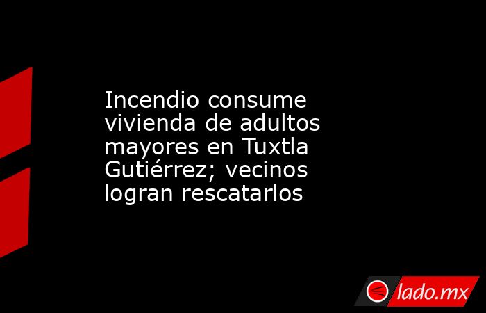 Incendio consume vivienda de adultos mayores en Tuxtla Gutiérrez; vecinos logran rescatarlos. Noticias en tiempo real