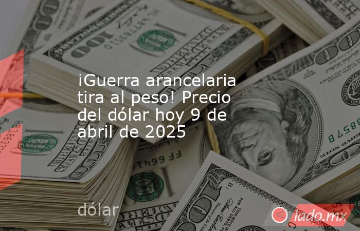 ¡Guerra arancelaria tira al peso! Precio del dólar hoy 9 de abril de 2025. Noticias en tiempo real