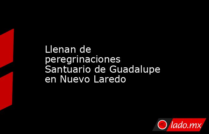 Llenan de peregrinaciones Santuario de Guadalupe en Nuevo Laredo. Noticias en tiempo real