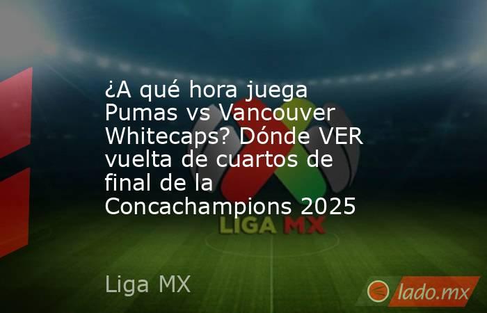 ¿A qué hora juega Pumas vs Vancouver Whitecaps? Dónde VER vuelta de cuartos de final de la Concachampions 2025. Noticias en tiempo real