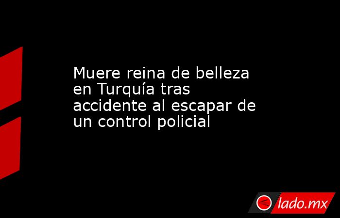 Muere reina de belleza en Turquía tras accidente al escapar de un control policial. Noticias en tiempo real