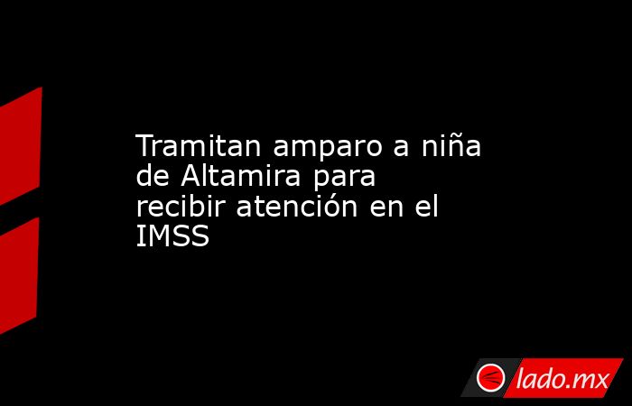 Tramitan amparo a niña de Altamira para recibir atención en el IMSS. Noticias en tiempo real
