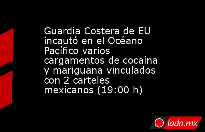 Guardia Costera de EU incautó en el Océano Pacífico varios cargamentos de cocaína y mariguana vinculados con 2 carteles mexicanos (19:00 h). Noticias en tiempo real