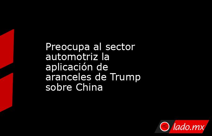 Preocupa al sector automotriz la aplicación de aranceles de Trump sobre China. Noticias en tiempo real