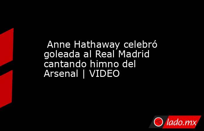  Anne Hathaway celebró goleada al Real Madrid cantando himno del Arsenal | VIDEO. Noticias en tiempo real