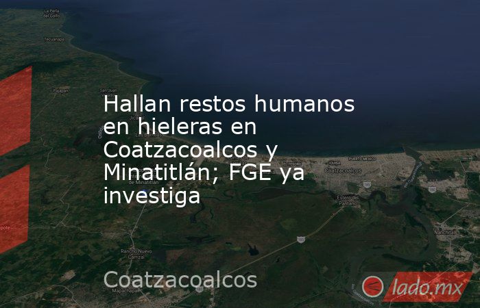 Hallan restos humanos en hieleras en Coatzacoalcos y Minatitlán; FGE ya investiga. Noticias en tiempo real