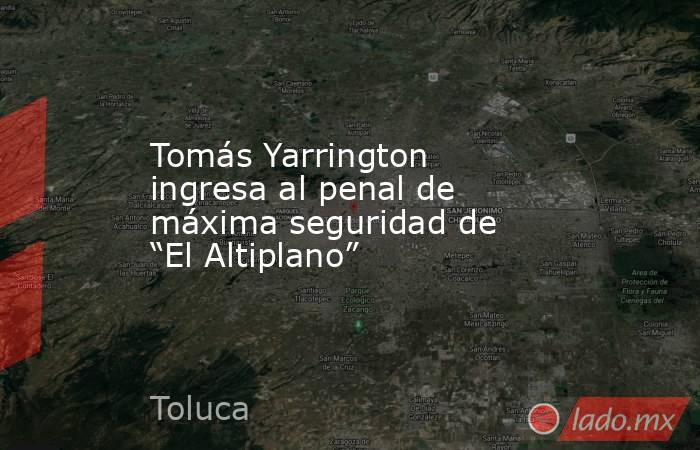 Tomás Yarrington ingresa al penal de máxima seguridad de “El Altiplano”. Noticias en tiempo real