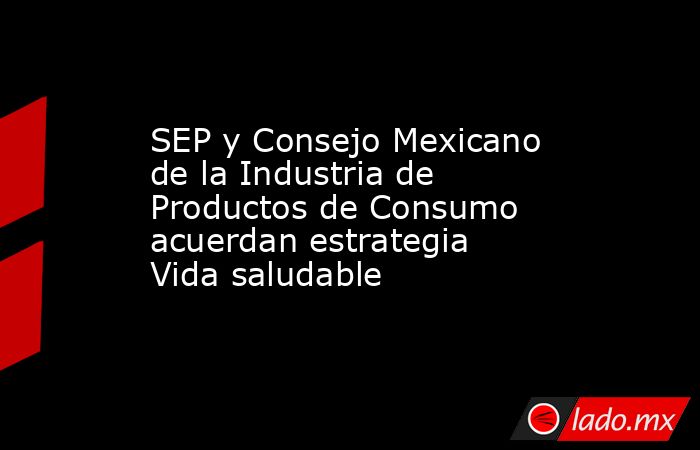 SEP y Consejo Mexicano de la Industria de Productos de Consumo acuerdan estrategia Vida saludable. Noticias en tiempo real