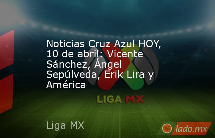 Noticias Cruz Azul HOY, 10 de abril: Vicente Sánchez, Ángel Sepúlveda, Erik Lira y América. Noticias en tiempo real