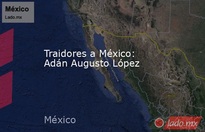 Traidores a México: Adán Augusto López. Noticias en tiempo real