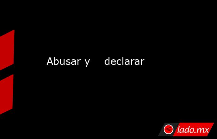 Abusar y    declarar. Noticias en tiempo real