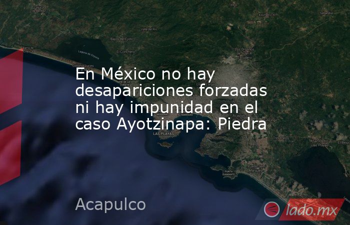 En México no hay desapariciones forzadas ni hay impunidad en el caso Ayotzinapa: Piedra. Noticias en tiempo real