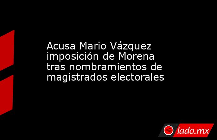 Acusa Mario Vázquez imposición de Morena tras nombramientos de magistrados electorales. Noticias en tiempo real
