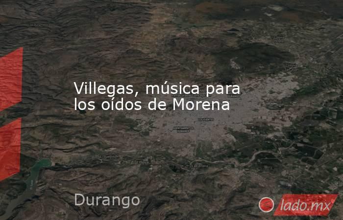Villegas, música para los oídos de Morena. Noticias en tiempo real
