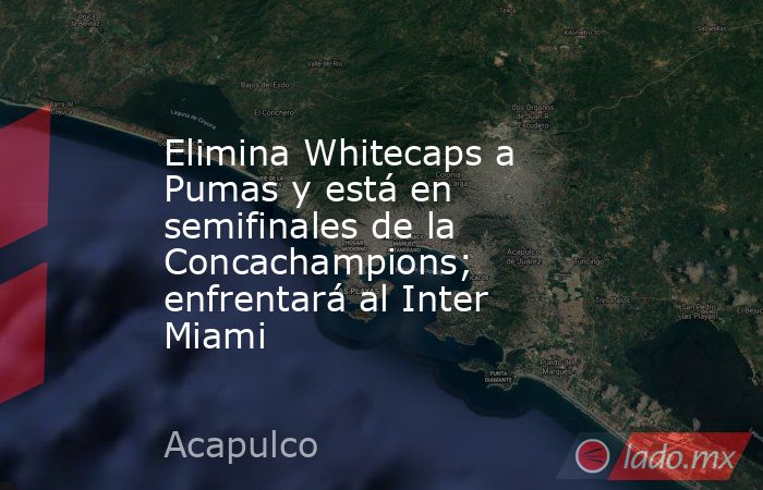Elimina Whitecaps a Pumas y está en semifinales de la Concachampions; enfrentará al Inter Miami. Noticias en tiempo real