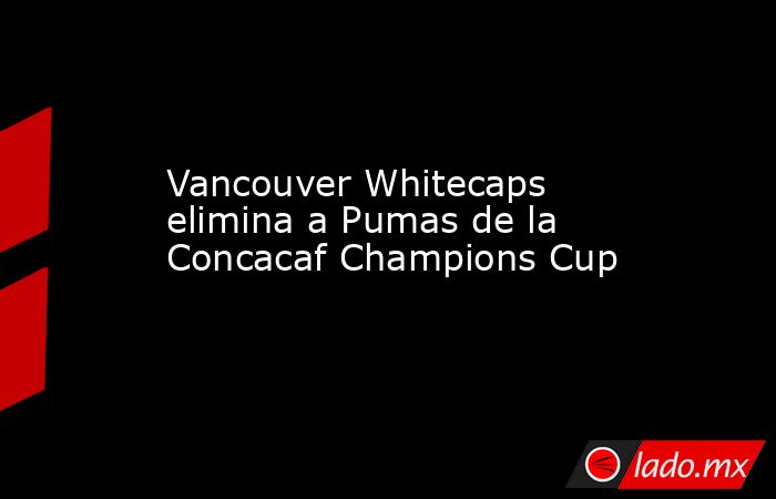 Vancouver Whitecaps elimina a Pumas de la Concacaf Champions Cup. Noticias en tiempo real