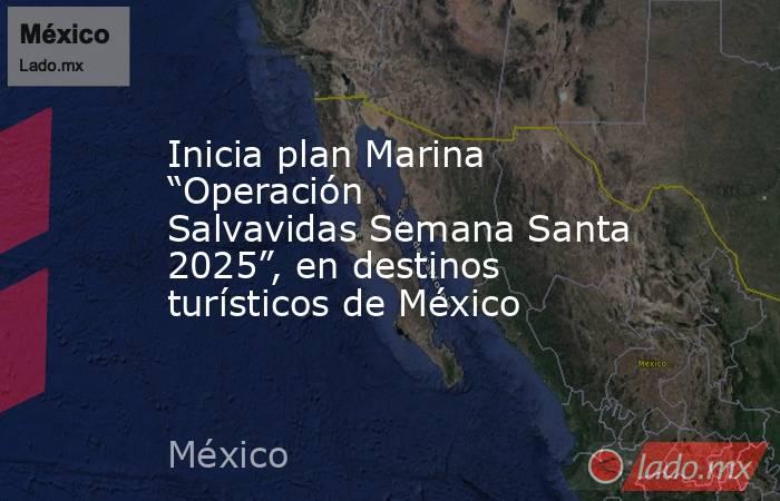 Inicia plan Marina “Operación Salvavidas Semana Santa 2025”, en destinos turísticos de México. Noticias en tiempo real