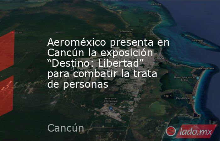 Aeroméxico presenta en Cancún la exposición “Destino: Libertad” para combatir la trata de personas. Noticias en tiempo real