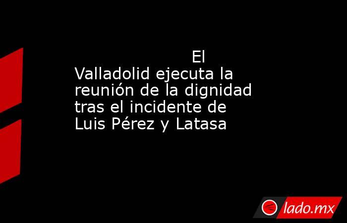                                              El Valladolid ejecuta la reunión de la dignidad tras el incidente de Luis Pérez y Latasa                                         . Noticias en tiempo real