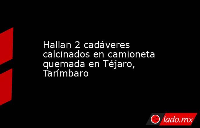 Hallan 2 cadáveres calcinados en camioneta quemada en Téjaro, Tarímbaro. Noticias en tiempo real