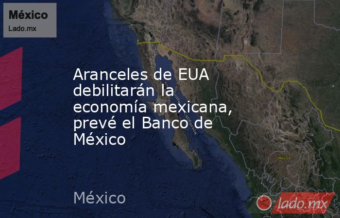 Aranceles de EUA debilitarán la economía mexicana, prevé el Banco de México. Noticias en tiempo real