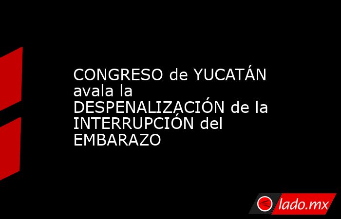 CONGRESO de YUCATÁN avala la DESPENALIZACIÓN de la INTERRUPCIÓN del EMBARAZO. Noticias en tiempo real