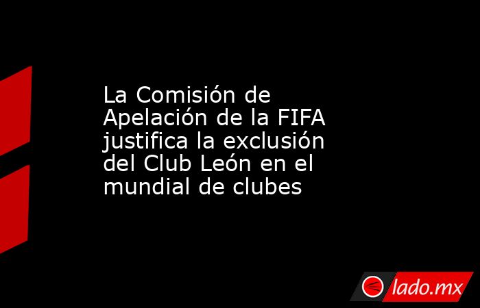 La Comisión de Apelación de la FIFA justifica la exclusión del Club León en el mundial de clubes. Noticias en tiempo real