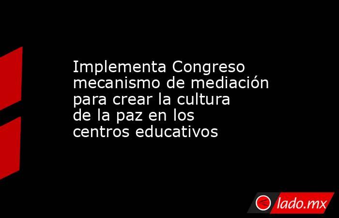 Implementa Congreso mecanismo de mediación para crear la cultura de la paz en los centros educativos. Noticias en tiempo real