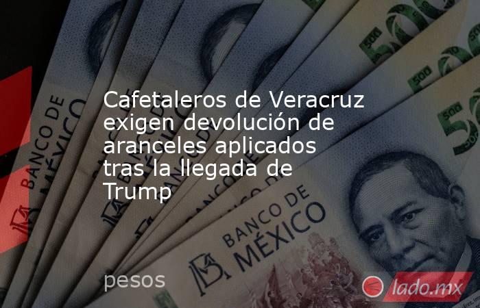 Cafetaleros de Veracruz exigen devolución de aranceles aplicados tras la llegada de Trump. Noticias en tiempo real
