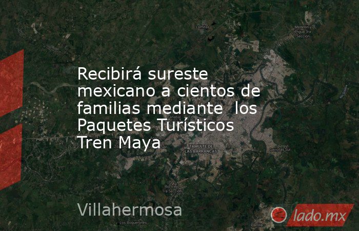 Recibirá sureste mexicano a cientos de familias mediante  los Paquetes Turísticos Tren Maya. Noticias en tiempo real