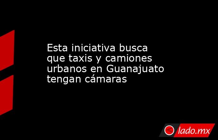 Esta iniciativa busca que taxis y camiones urbanos en Guanajuato tengan cámaras. Noticias en tiempo real