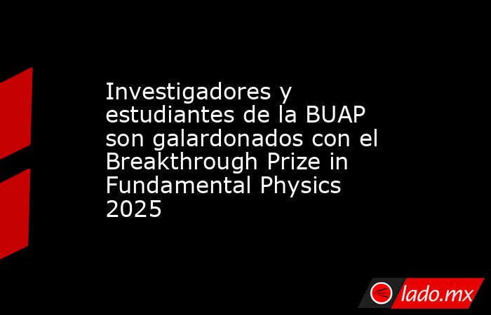 Investigadores y estudiantes de la BUAP son galardonados con el Breakthrough Prize in Fundamental Physics 2025. Noticias en tiempo real